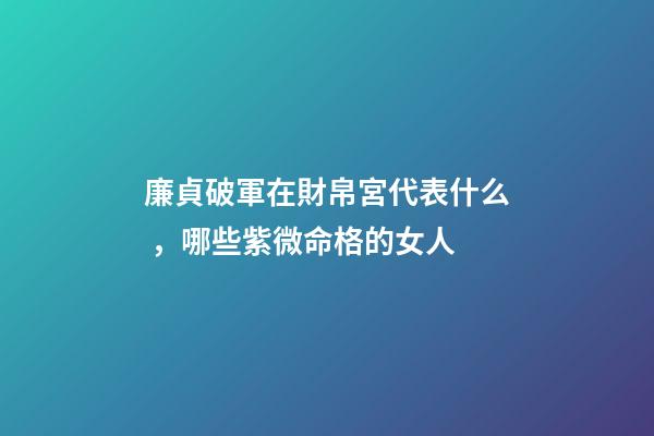 廉貞破軍在財帛宮代表什么，哪些紫微命格的女人